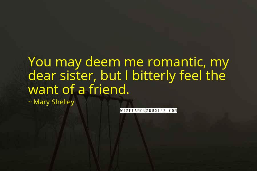 Mary Shelley Quotes: You may deem me romantic, my dear sister, but I bitterly feel the want of a friend.