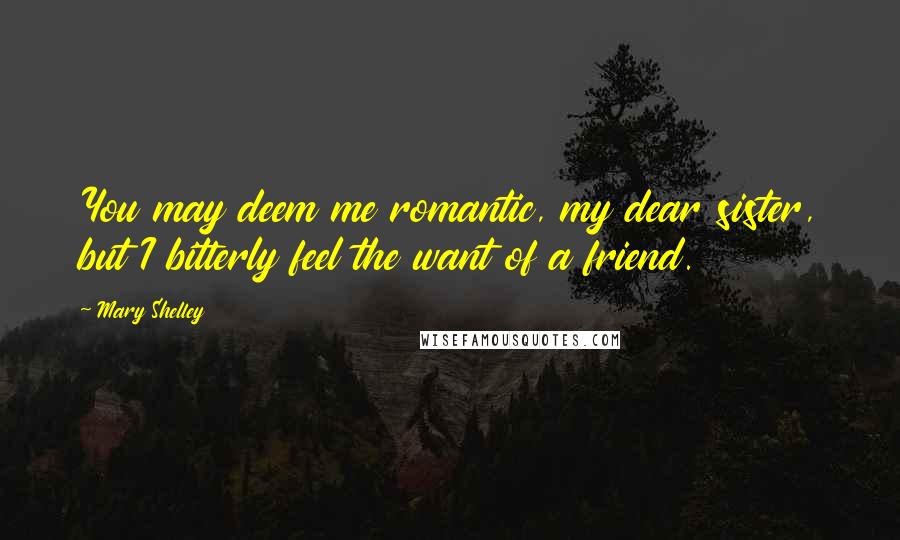 Mary Shelley Quotes: You may deem me romantic, my dear sister, but I bitterly feel the want of a friend.