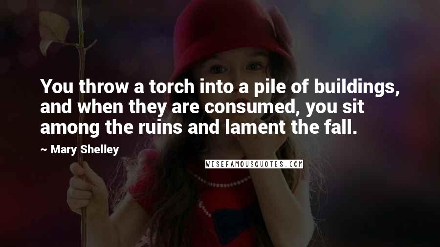 Mary Shelley Quotes: You throw a torch into a pile of buildings, and when they are consumed, you sit among the ruins and lament the fall.