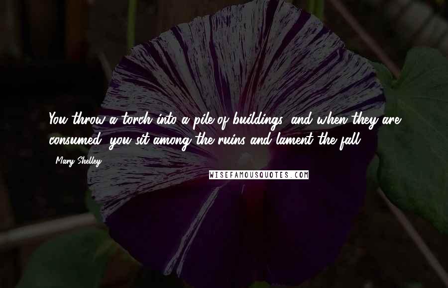 Mary Shelley Quotes: You throw a torch into a pile of buildings, and when they are consumed, you sit among the ruins and lament the fall.