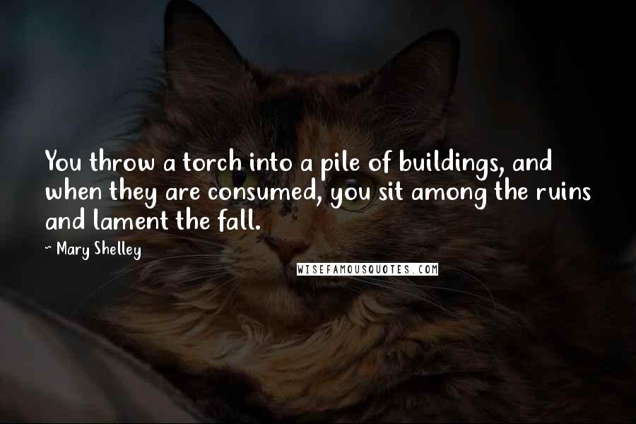 Mary Shelley Quotes: You throw a torch into a pile of buildings, and when they are consumed, you sit among the ruins and lament the fall.