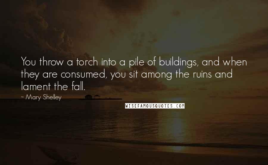 Mary Shelley Quotes: You throw a torch into a pile of buildings, and when they are consumed, you sit among the ruins and lament the fall.