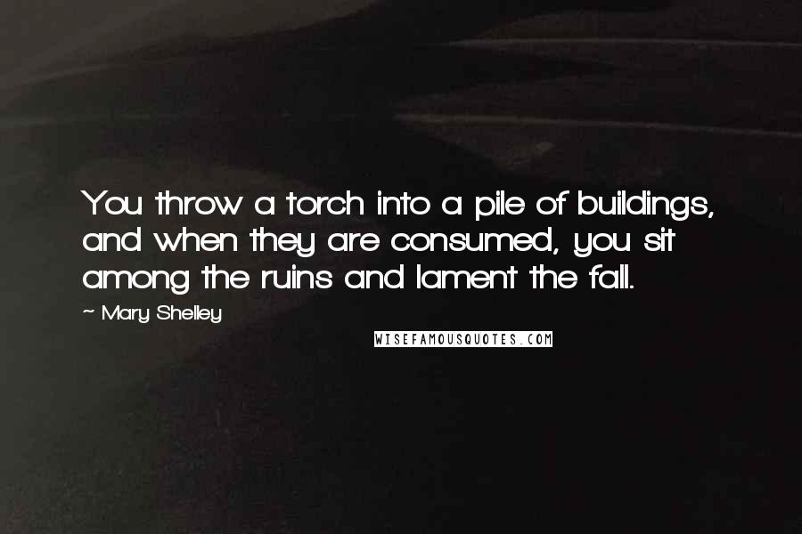 Mary Shelley Quotes: You throw a torch into a pile of buildings, and when they are consumed, you sit among the ruins and lament the fall.