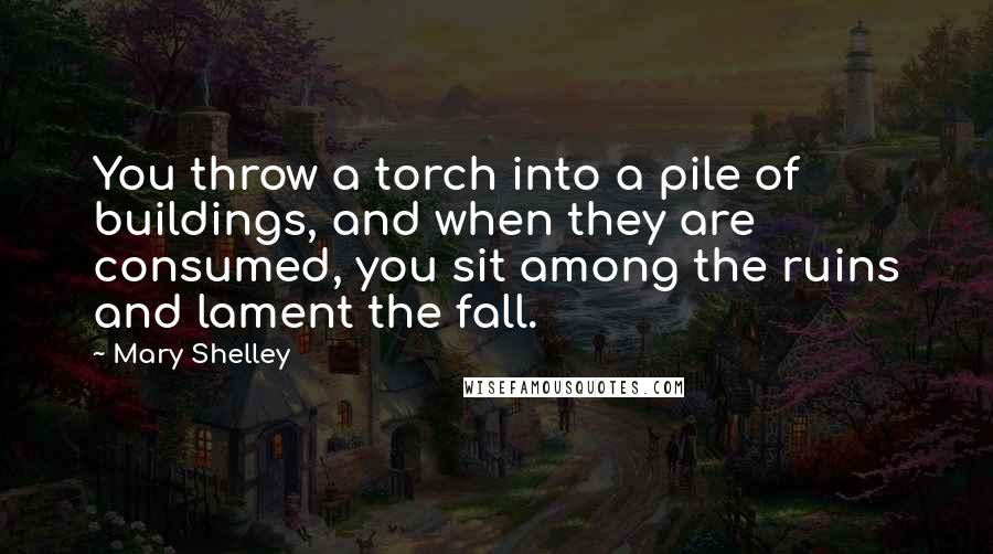 Mary Shelley Quotes: You throw a torch into a pile of buildings, and when they are consumed, you sit among the ruins and lament the fall.