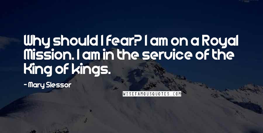 Mary Slessor Quotes: Why should I fear? I am on a Royal Mission. I am in the service of the King of kings.