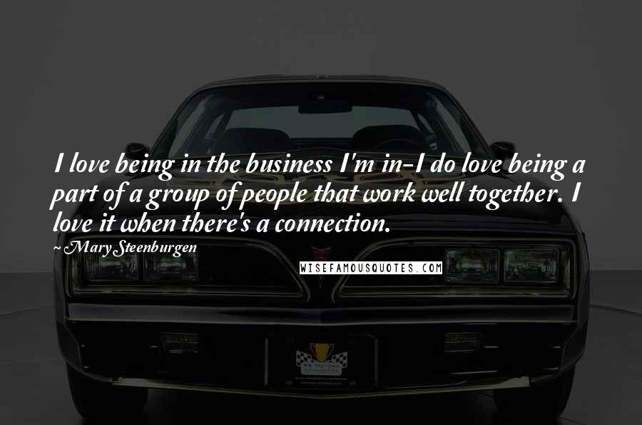 Mary Steenburgen Quotes: I love being in the business I'm in-I do love being a part of a group of people that work well together. I love it when there's a connection.