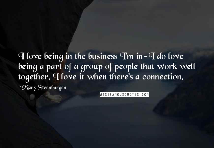 Mary Steenburgen Quotes: I love being in the business I'm in-I do love being a part of a group of people that work well together. I love it when there's a connection.