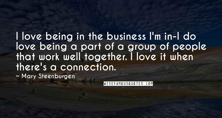 Mary Steenburgen Quotes: I love being in the business I'm in-I do love being a part of a group of people that work well together. I love it when there's a connection.