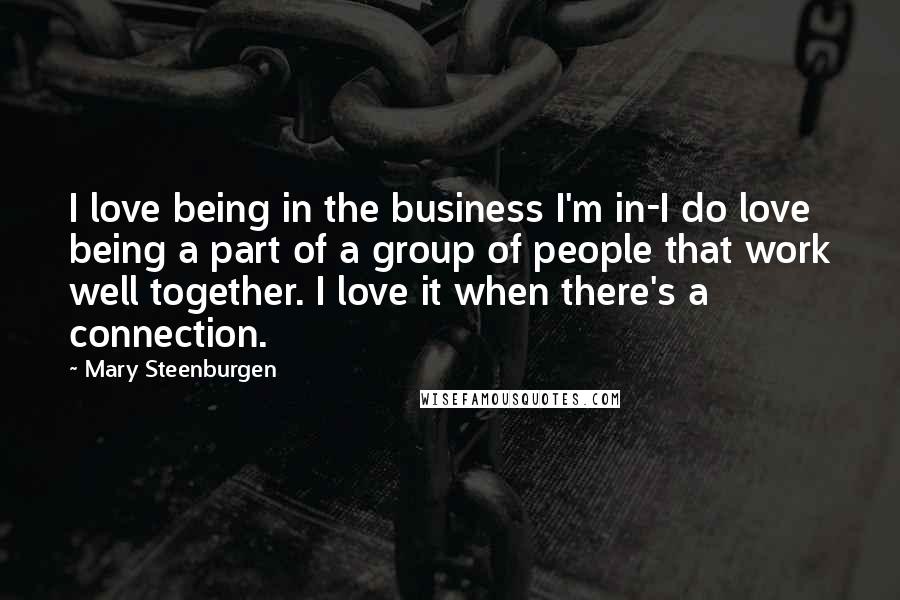 Mary Steenburgen Quotes: I love being in the business I'm in-I do love being a part of a group of people that work well together. I love it when there's a connection.