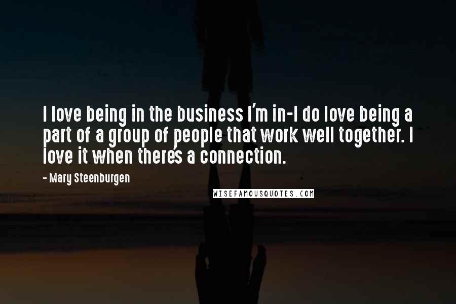 Mary Steenburgen Quotes: I love being in the business I'm in-I do love being a part of a group of people that work well together. I love it when there's a connection.