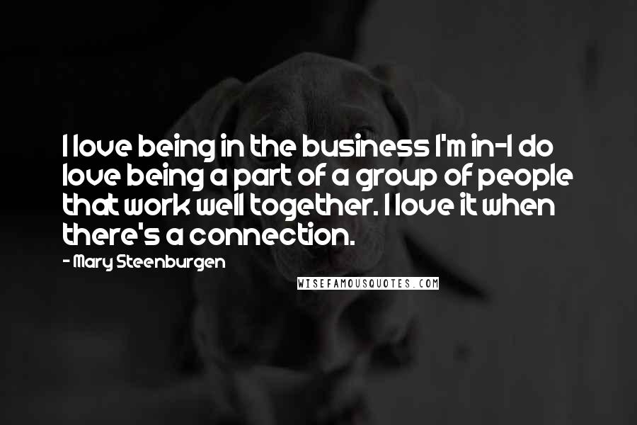 Mary Steenburgen Quotes: I love being in the business I'm in-I do love being a part of a group of people that work well together. I love it when there's a connection.