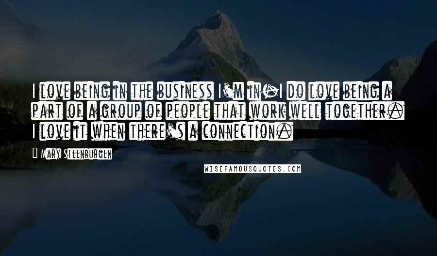 Mary Steenburgen Quotes: I love being in the business I'm in-I do love being a part of a group of people that work well together. I love it when there's a connection.