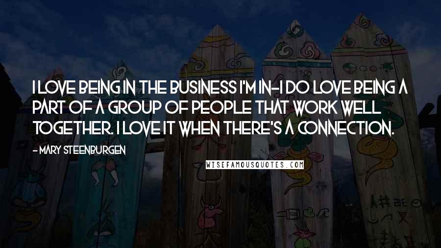 Mary Steenburgen Quotes: I love being in the business I'm in-I do love being a part of a group of people that work well together. I love it when there's a connection.