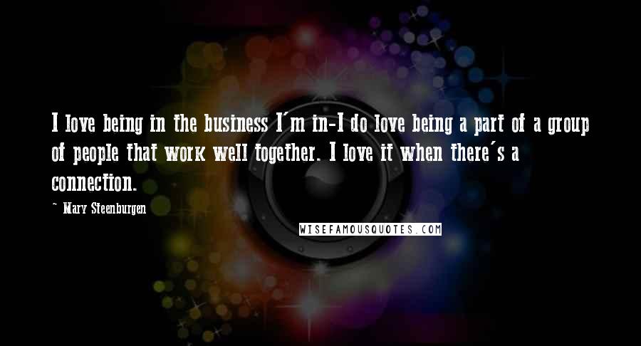 Mary Steenburgen Quotes: I love being in the business I'm in-I do love being a part of a group of people that work well together. I love it when there's a connection.