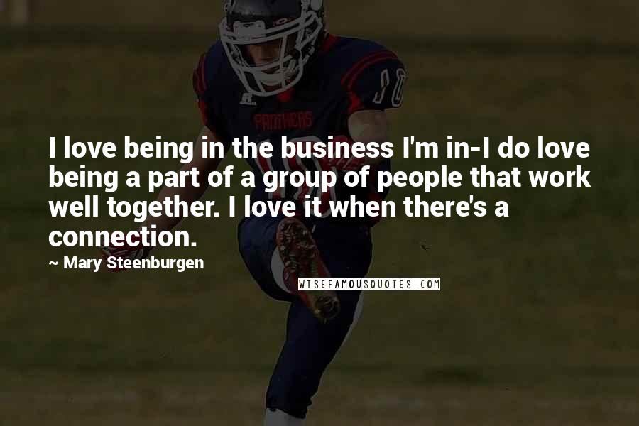 Mary Steenburgen Quotes: I love being in the business I'm in-I do love being a part of a group of people that work well together. I love it when there's a connection.