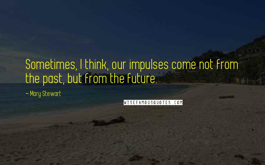 Mary Stewart Quotes: Sometimes, I think, our impulses come not from the past, but from the future.
