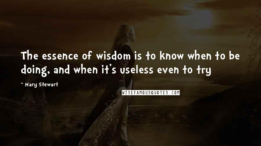 Mary Stewart Quotes: The essence of wisdom is to know when to be doing, and when it's useless even to try