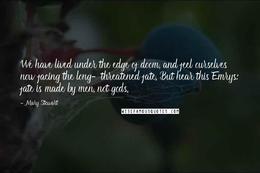 Mary Stewart Quotes: We have lived under the edge of doom, and feel ourselves now facing the long-threatened fate. But hear this Emrys: fate is made by men, not gods.