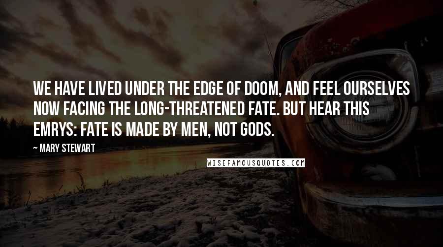 Mary Stewart Quotes: We have lived under the edge of doom, and feel ourselves now facing the long-threatened fate. But hear this Emrys: fate is made by men, not gods.