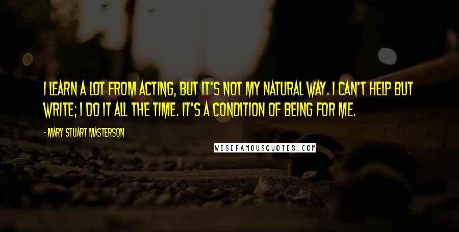 Mary Stuart Masterson Quotes: I learn a lot from acting, but it's not my natural way. I can't help but write; I do it all the time. It's a condition of being for me.