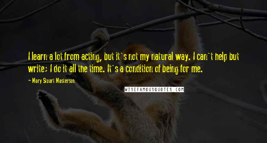 Mary Stuart Masterson Quotes: I learn a lot from acting, but it's not my natural way. I can't help but write; I do it all the time. It's a condition of being for me.