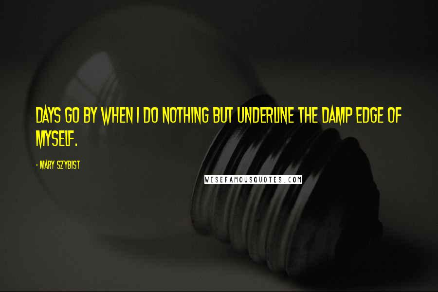 Mary Szybist Quotes: Days go by when I do nothing but underline the damp edge of myself.