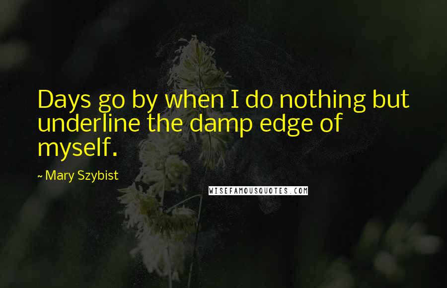 Mary Szybist Quotes: Days go by when I do nothing but underline the damp edge of myself.