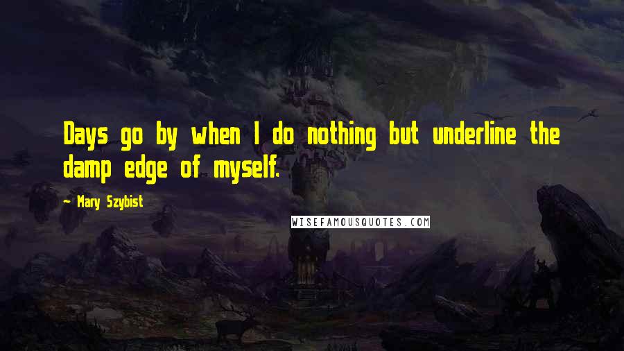 Mary Szybist Quotes: Days go by when I do nothing but underline the damp edge of myself.