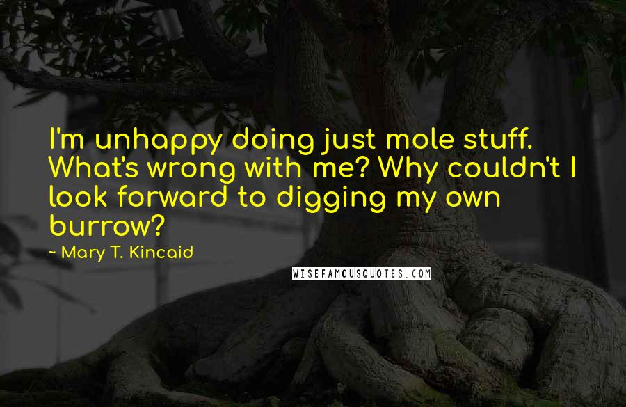 Mary T. Kincaid Quotes: I'm unhappy doing just mole stuff. What's wrong with me? Why couldn't I look forward to digging my own burrow?