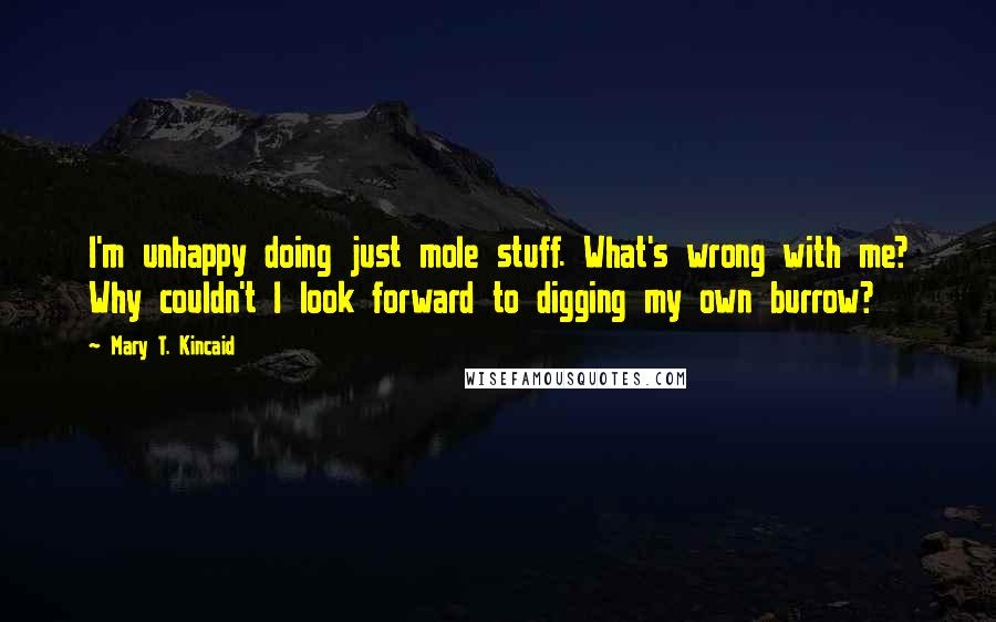 Mary T. Kincaid Quotes: I'm unhappy doing just mole stuff. What's wrong with me? Why couldn't I look forward to digging my own burrow?