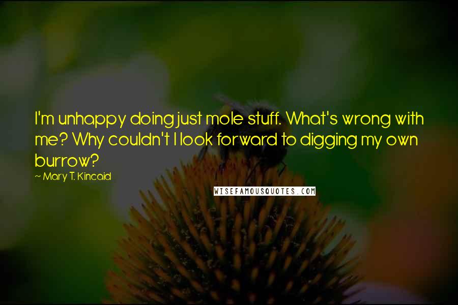 Mary T. Kincaid Quotes: I'm unhappy doing just mole stuff. What's wrong with me? Why couldn't I look forward to digging my own burrow?