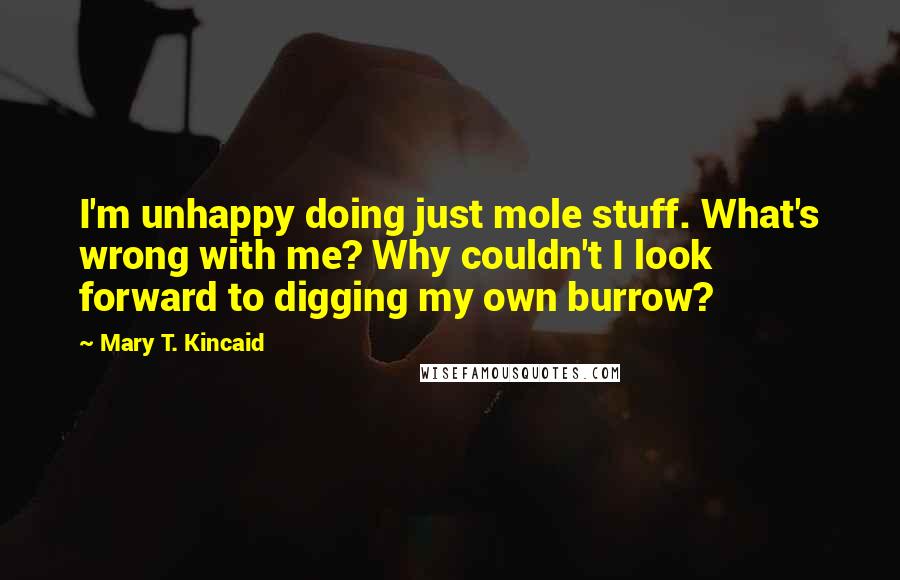 Mary T. Kincaid Quotes: I'm unhappy doing just mole stuff. What's wrong with me? Why couldn't I look forward to digging my own burrow?