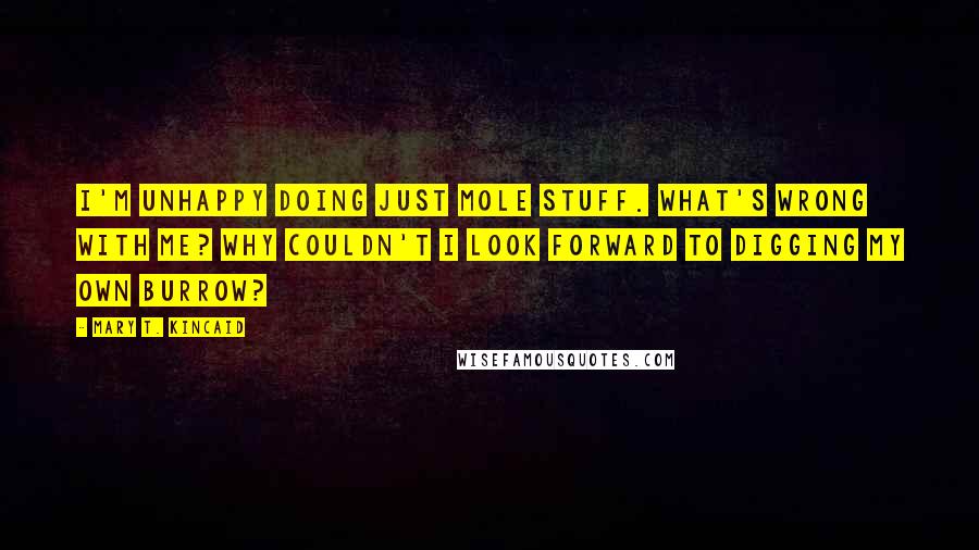 Mary T. Kincaid Quotes: I'm unhappy doing just mole stuff. What's wrong with me? Why couldn't I look forward to digging my own burrow?