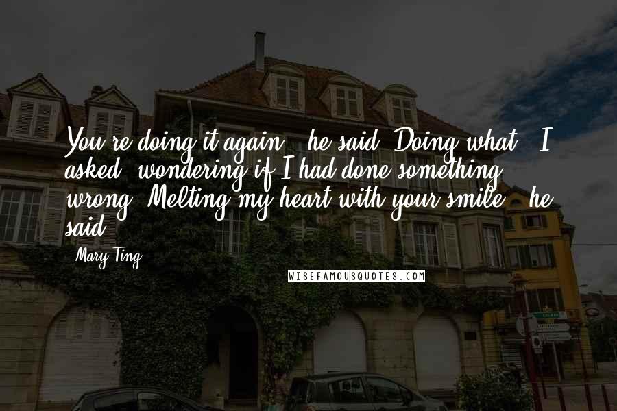 Mary Ting Quotes: You're doing it again," he said."Doing what?" I asked, wondering if I had done something wrong."Melting my heart with your smile," he said.