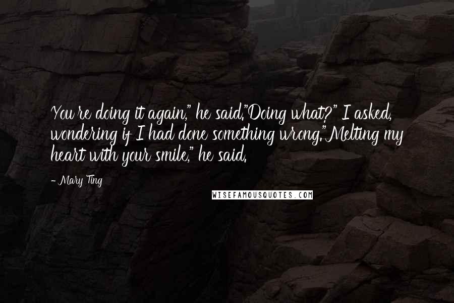 Mary Ting Quotes: You're doing it again," he said."Doing what?" I asked, wondering if I had done something wrong."Melting my heart with your smile," he said.