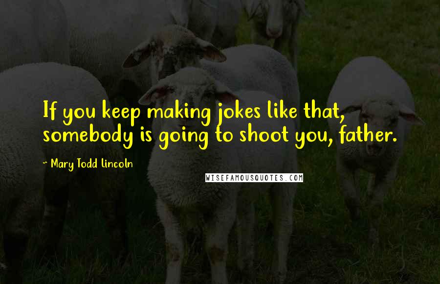 Mary Todd Lincoln Quotes: If you keep making jokes like that, somebody is going to shoot you, father.