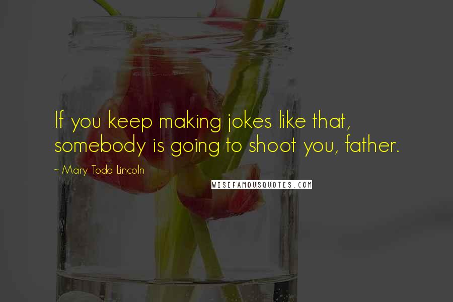 Mary Todd Lincoln Quotes: If you keep making jokes like that, somebody is going to shoot you, father.