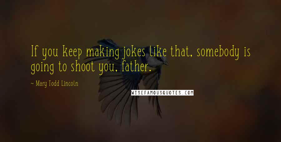 Mary Todd Lincoln Quotes: If you keep making jokes like that, somebody is going to shoot you, father.