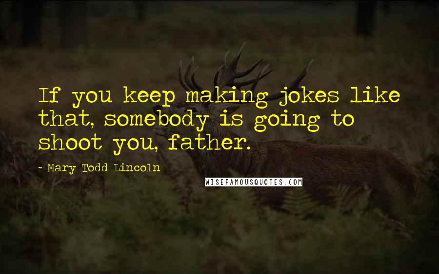 Mary Todd Lincoln Quotes: If you keep making jokes like that, somebody is going to shoot you, father.