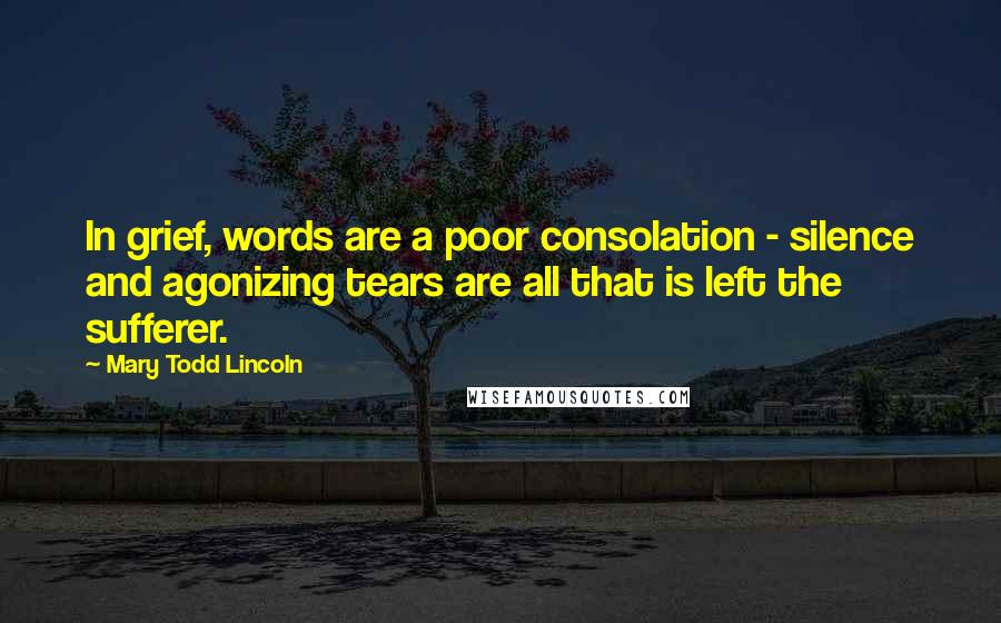 Mary Todd Lincoln Quotes: In grief, words are a poor consolation - silence and agonizing tears are all that is left the sufferer.