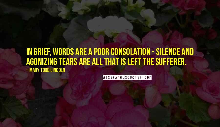 Mary Todd Lincoln Quotes: In grief, words are a poor consolation - silence and agonizing tears are all that is left the sufferer.