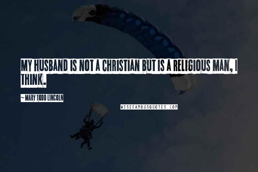 Mary Todd Lincoln Quotes: My husband is not a Christian but is a religious man, I think.