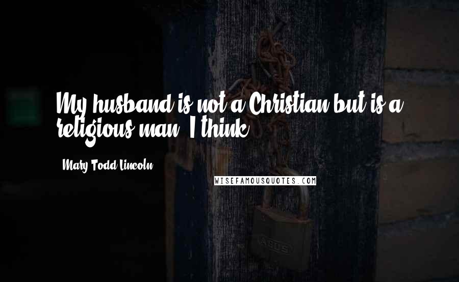 Mary Todd Lincoln Quotes: My husband is not a Christian but is a religious man, I think.