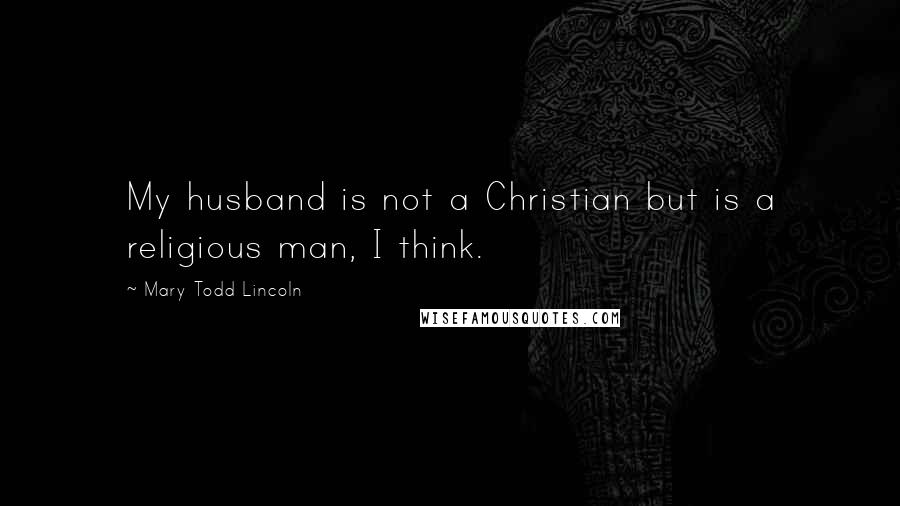 Mary Todd Lincoln Quotes: My husband is not a Christian but is a religious man, I think.