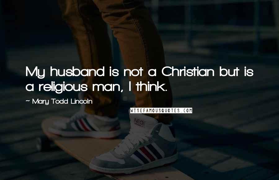 Mary Todd Lincoln Quotes: My husband is not a Christian but is a religious man, I think.