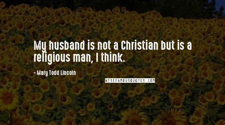 Mary Todd Lincoln Quotes: My husband is not a Christian but is a religious man, I think.