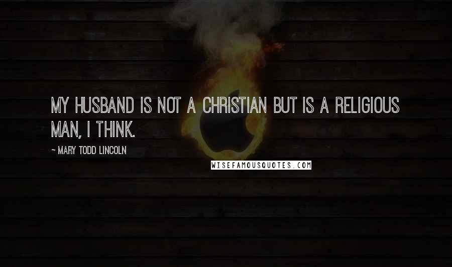 Mary Todd Lincoln Quotes: My husband is not a Christian but is a religious man, I think.
