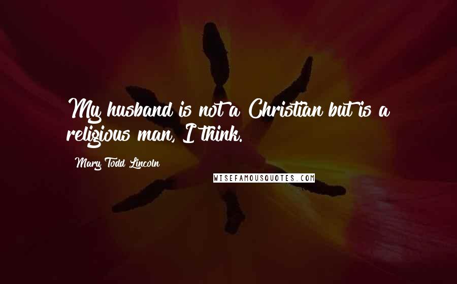 Mary Todd Lincoln Quotes: My husband is not a Christian but is a religious man, I think.