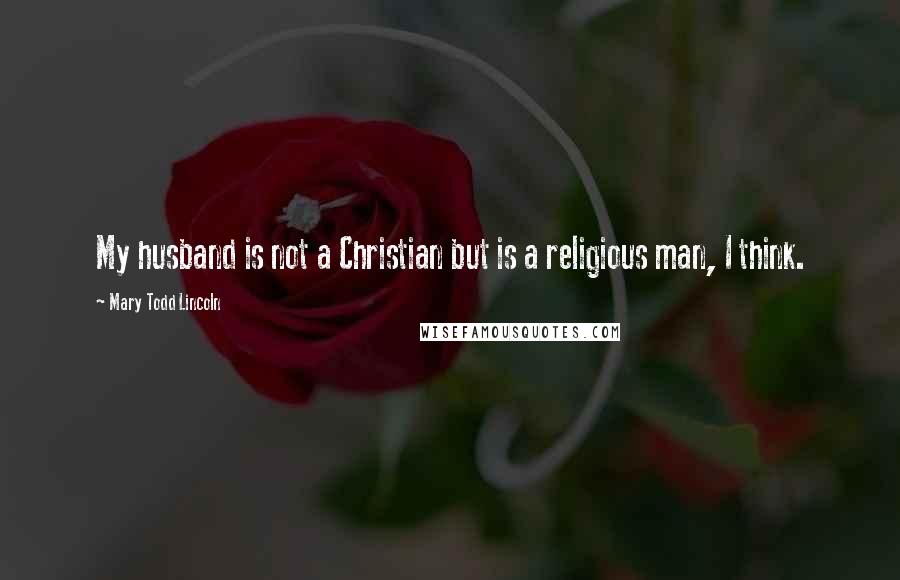 Mary Todd Lincoln Quotes: My husband is not a Christian but is a religious man, I think.