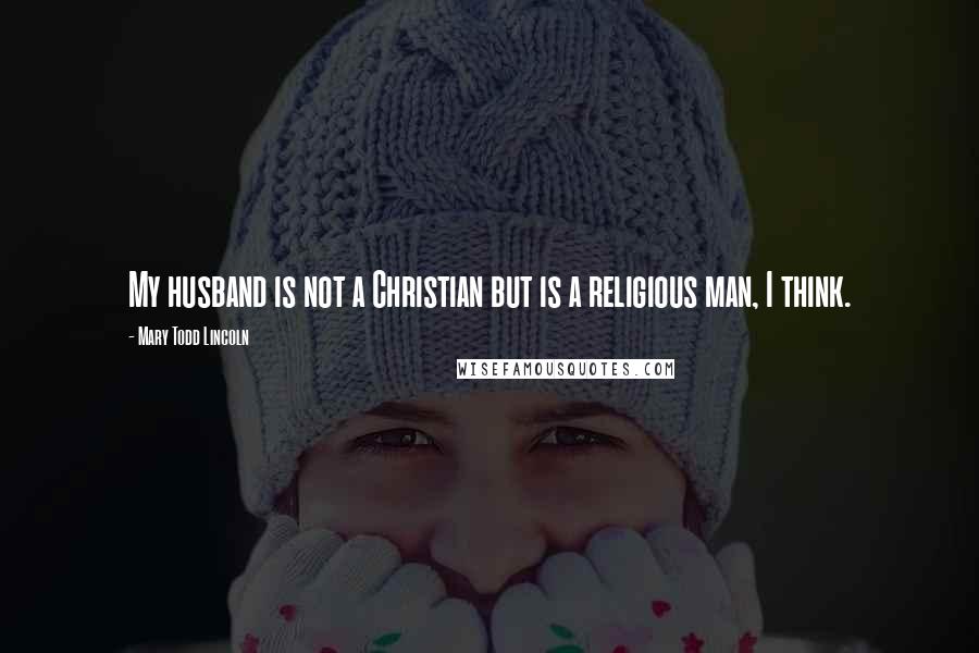 Mary Todd Lincoln Quotes: My husband is not a Christian but is a religious man, I think.